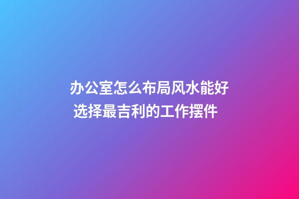 办公室怎么布局风水能好 选择最吉利的工作摆件
